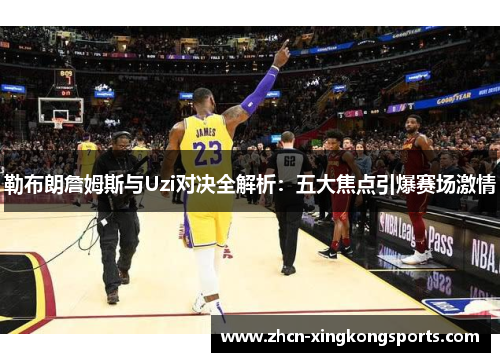 勒布朗詹姆斯与Uzi对决全解析：五大焦点引爆赛场激情