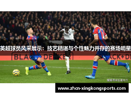 英超球员风采展示：技艺精湛与个性魅力并存的赛场明星